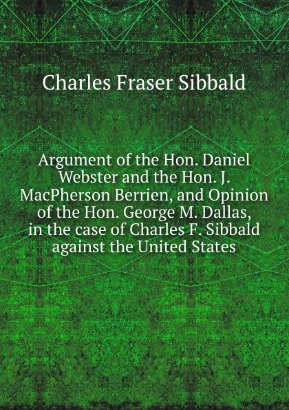 Обложка книги Argument of the Hon. Daniel Webster and the Hon. J. MacPherson Berrien, and Opinion of the Hon. George M. Dallas, in the case of Charles F. Sibbald against the United States, Charles Fraser Sibbald