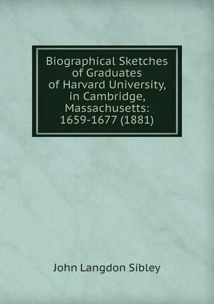 Обложка книги Biographical Sketches of Graduates of Harvard University, in Cambridge, Massachusetts: 1659-1677 (1881), John Langdon Sibley