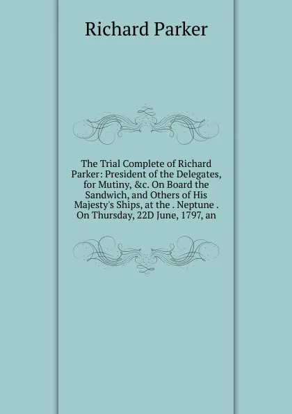 Обложка книги The Trial Complete of Richard Parker: President of the Delegates, for Mutiny, .c. On Board the Sandwich, and Others of His Majesty.s Ships, at the . Neptune . On Thursday, 22D June, 1797, an, Richard Parker