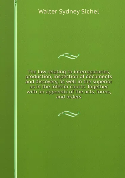 Обложка книги The law relating to interrogatories, production, inspection of documents and discovery, as well in the superior as in the inferior courts. Together with an appendix of the acts, forms, and orders, Walter Sydney Sichel