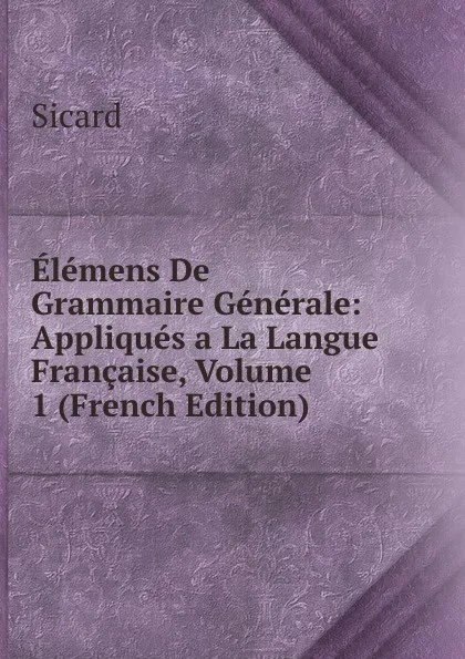 Обложка книги Elemens De Grammaire Generale: Appliques a La Langue Francaise, Volume 1 (French Edition), Sicard