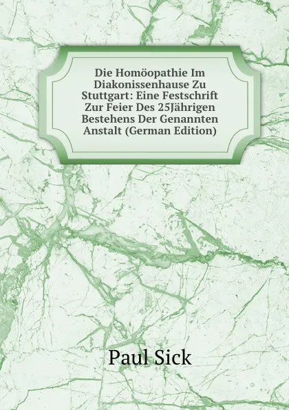 Обложка книги Die Homoopathie Im Diakonissenhause Zu Stuttgart: Eine Festschrift Zur Feier Des 25Jahrigen Bestehens Der Genannten Anstalt (German Edition), Paul Sick