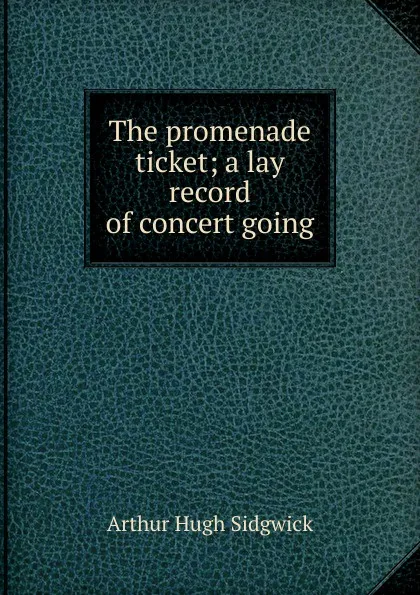 Обложка книги The promenade ticket; a lay record of concert going, Arthur Hugh Sidgwick