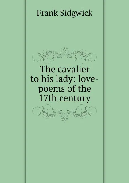 Обложка книги The cavalier to his lady: love-poems of the 17th century, Frank Sidgwick