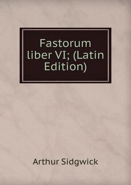 Обложка книги Fastorum liber VI; (Latin Edition), Arthur Sidgwick