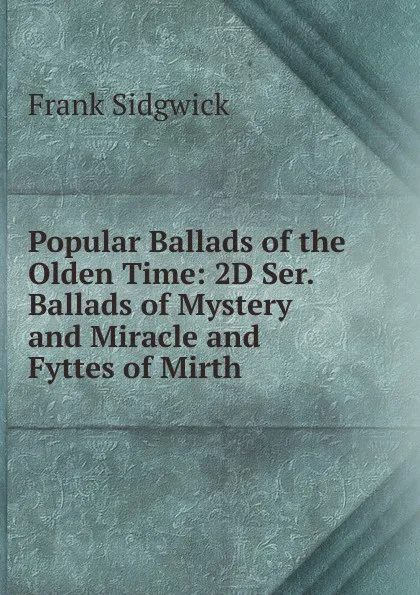 Обложка книги Popular Ballads of the Olden Time: 2D Ser. Ballads of Mystery and Miracle and Fyttes of Mirth, Frank Sidgwick