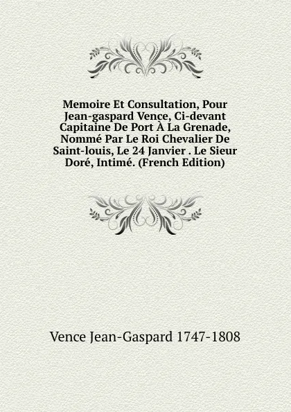 Обложка книги Memoire Et Consultation, Pour Jean-gaspard Vence, Ci-devant Capitaine De Port A La Grenade, Nomme Par Le Roi Chevalier De Saint-louis, Le 24 Janvier . Le Sieur Dore, Intime. (French Edition), Vence Jean-Gaspard 1747-1808