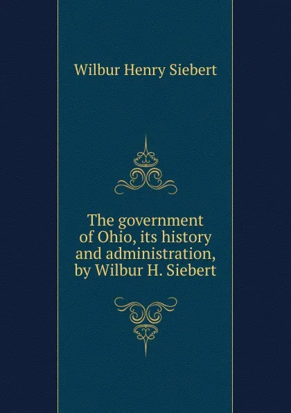 Обложка книги The government of Ohio, its history and administration, by Wilbur H. Siebert, Wilbur Henry Siebert