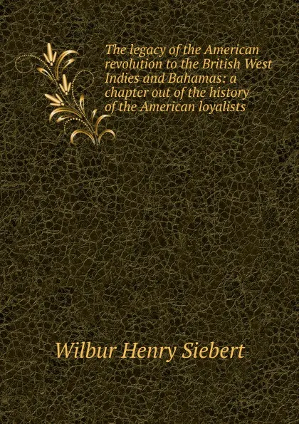 Обложка книги The legacy of the American revolution to the British West Indies and Bahamas: a chapter out of the history of the American loyalists, Wilbur Henry Siebert