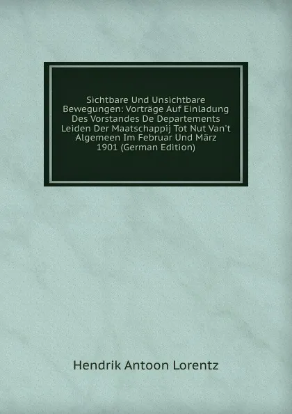 Обложка книги Sichtbare Und Unsichtbare Bewegungen: Vortrage Auf Einladung Des Vorstandes De Departements Leiden Der Maatschappij Tot Nut Van.t Algemeen Im Februar Und Marz 1901 (German Edition), Hendrik Antoon Lorentz