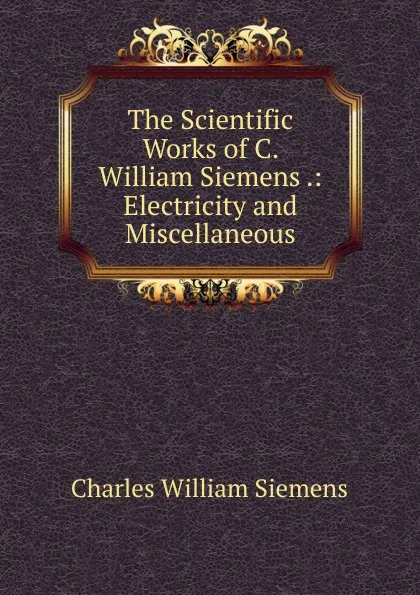 Обложка книги The Scientific Works of C. William Siemens .: Electricity and Miscellaneous, Charles William Siemens