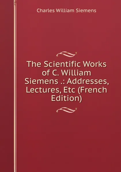 Обложка книги The Scientific Works of C. William Siemens .: Addresses, Lectures, Etc (French Edition), Charles William Siemens