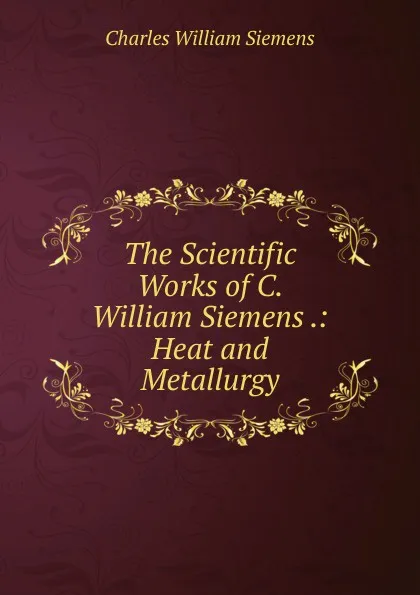 Обложка книги The Scientific Works of C. William Siemens .: Heat and Metallurgy, Charles William Siemens