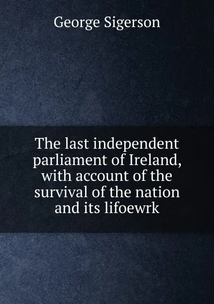 Обложка книги The last independent parliament of Ireland, with account of the survival of the nation and its lifoewrk, George Sigerson