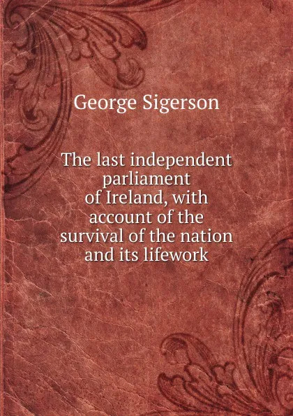 Обложка книги The last independent parliament of Ireland, with account of the survival of the nation and its lifework, George Sigerson