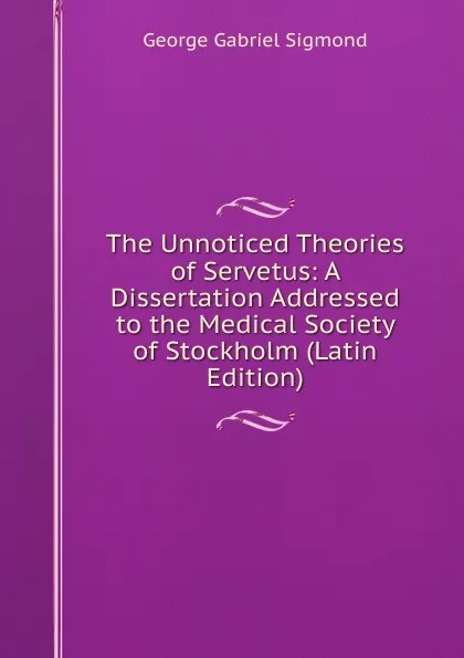 Обложка книги The Unnoticed Theories of Servetus: A Dissertation Addressed to the Medical Society of Stockholm (Latin Edition), George Gabriel Sigmond