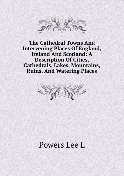 Обложка книги The Cathedral Towns And Intervening Places Of England, Ireland And Scotland: A Description Of Cities, Cathedrals, Lakes, Mountains, Ruins, And Watering Places, Powers Lee L