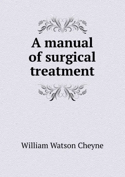 Обложка книги A manual of surgical treatment, William Watson Cheyne