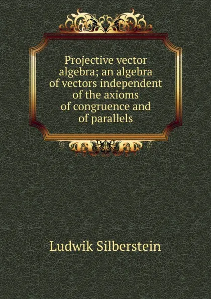 Обложка книги Projective vector algebra; an algebra of vectors independent of the axioms of congruence and of parallels, Ludwik Silberstein