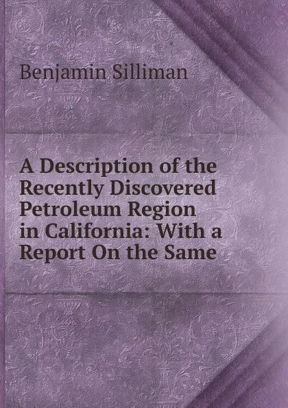 Обложка книги A Description of the Recently Discovered Petroleum Region in California: With a Report On the Same, Benjamin Silliman