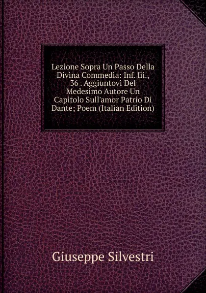 Обложка книги Lezione Sopra Un Passo Della Divina Commedia: Inf. Iii., 36 . Aggiuntovi Del Medesimo Autore Un Capitolo Sull.amor Patrio Di Dante; Poem (Italian Edition), Giuseppe Silvestri