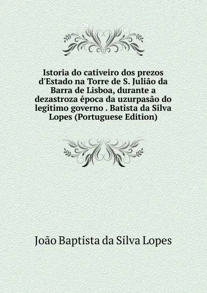 Обложка книги Istoria do cativeiro dos prezos d.Estado na Torre de S. Juliao da Barra de Lisboa, durante a dezastroza epoca da uzurpasao do legitimo governo . Batista da Silva Lopes (Portuguese Edition), Joao Baptista da Silva Lopes
