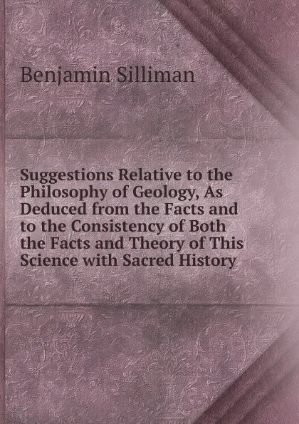 Обложка книги Suggestions Relative to the Philosophy of Geology, As Deduced from the Facts and to the Consistency of Both the Facts and Theory of This Science with Sacred History, Benjamin Silliman