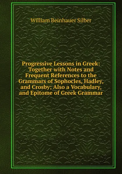 Обложка книги Progressive Lessons in Greek: Together with Notes and Frequent References to the Grammars of Sophocles, Hadley, and Crosby; Also a Vocabulary, and Epitome of Greek Grammar, William Beinhauer Silber