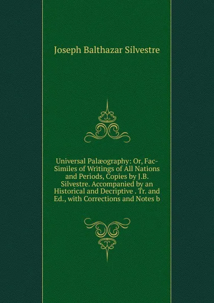 Обложка книги Universal Palaeography: Or, Fac-Similes of Writings of All Nations and Periods, Copies by J.B. Silvestre. Accompanied by an Historical and Decriptive . Tr. and Ed., with Corrections and Notes b, Joseph Balthazar Silvestre