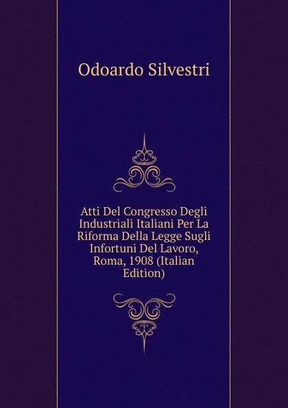 Обложка книги Atti Del Congresso Degli Industriali Italiani Per La Riforma Della Legge Sugli Infortuni Del Lavoro, Roma, 1908 (Italian Edition), Odoardo Silvestri