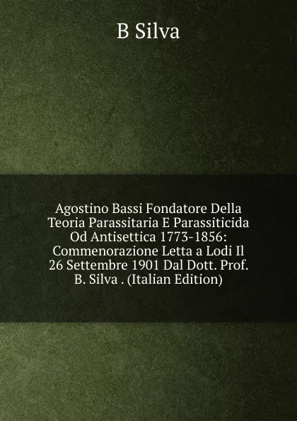 Обложка книги Agostino Bassi Fondatore Della Teoria Parassitaria E Parassiticida Od Antisettica 1773-1856: Commenorazione Letta a Lodi Il 26 Settembre 1901 Dal Dott. Prof. B. Silva . (Italian Edition), B Silva