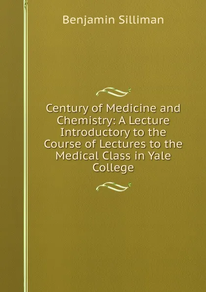 Обложка книги Century of Medicine and Chemistry: A Lecture Introductory to the Course of Lectures to the Medical Class in Yale College, Benjamin Silliman