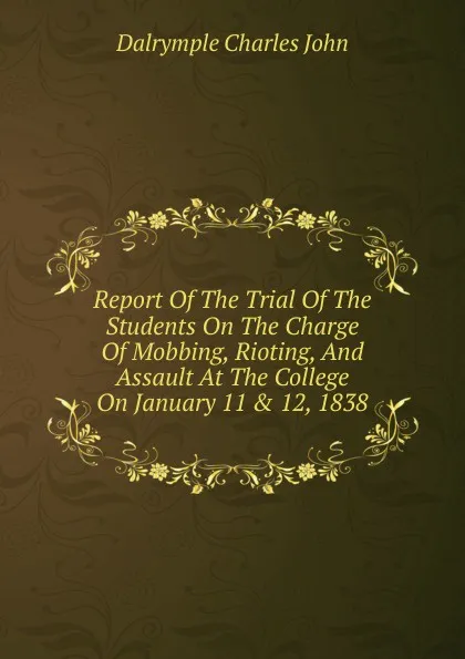 Обложка книги Report Of The Trial Of The Students On The Charge Of Mobbing, Rioting, And Assault At The College On January 11 . 12, 1838, Dalrymple Charles John