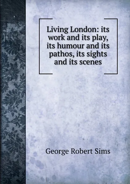 Обложка книги Living London: its work and its play, its humour and its pathos, its sights and its scenes, George Robert Sims