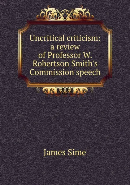 Обложка книги Uncritical criticism: a review of Professor W. Robertson Smith.s Commission speech, James Sime