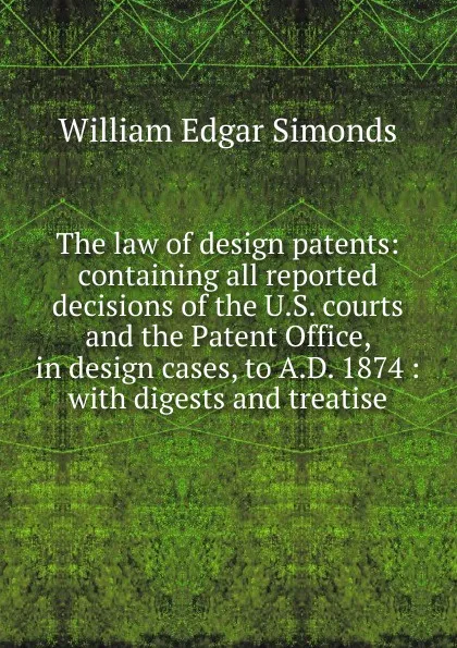 Обложка книги The law of design patents: containing all reported decisions of the U.S. courts and the Patent Office, in design cases, to A.D. 1874 : with digests and treatise, William Edgar Simonds