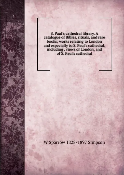 Обложка книги S. Paul.s cathedral library. A catalogue of Bibles, rituals, and rare books; works relating to London and especially to S. Paul.s cathedral, including . views of London, and of S. Paul.s cathedral, W Sparrow 1828-1897 Simpson