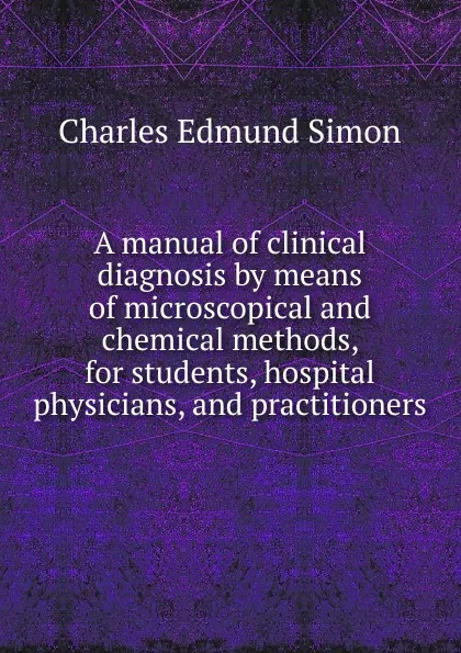 Обложка книги A manual of clinical diagnosis by means of microscopical and chemical methods, for students, hospital physicians, and practitioners, Charles Edmund Simon