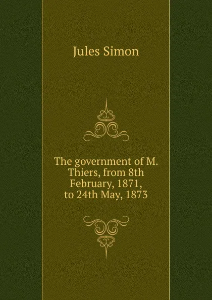 Обложка книги The government of M. Thiers, from 8th February, 1871, to 24th May, 1873, Jules Simon