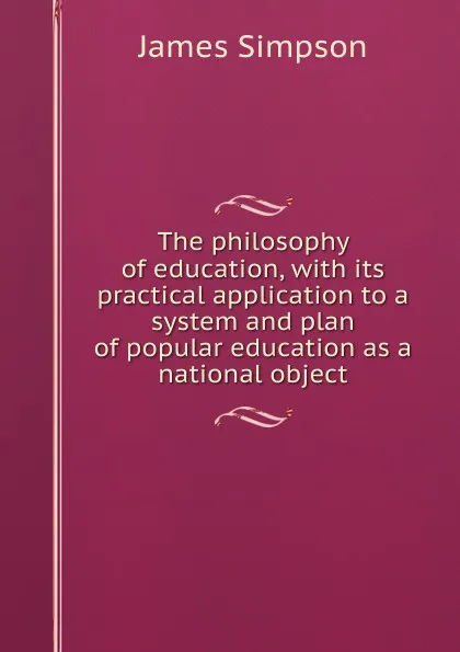 Обложка книги The philosophy of education, with its practical application to a system and plan of popular education as a national object, James Simpson