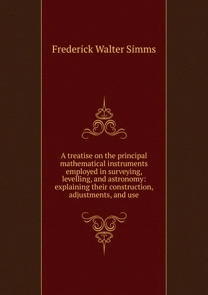 Обложка книги A treatise on the principal mathematical instruments employed in surveying, levelling, and astronomy: explaining their construction, adjustments, and use, Frederick Walter Simms