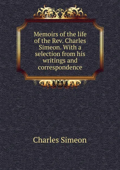 Обложка книги Memoirs of the life of the Rev. Charles Simeon. With a selection from his writings and correspondence, Charles Simeon