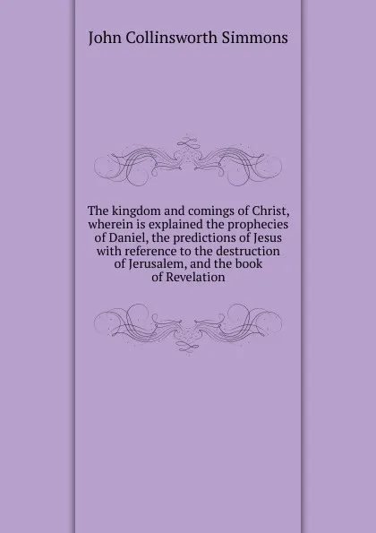 Обложка книги The kingdom and comings of Christ, wherein is explained the prophecies of Daniel, the predictions of Jesus with reference to the destruction of Jerusalem, and the book of Revelation, John Collinsworth Simmons
