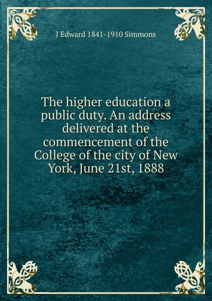 Обложка книги The higher education a public duty. An address delivered at the commencement of the College of the city of New York, June 21st, 1888, J Edward 1841-1910 Simmons