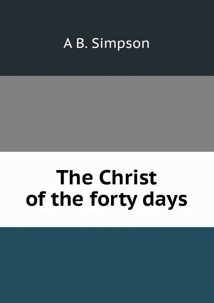 Обложка книги The Christ of the forty days, A B. Simpson