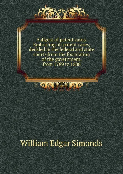 Обложка книги A digest of patent cases. Embracing all patent cases, decided in the federal and state courts from the foundation of the government, from 1789 to 1888, William Edgar Simonds