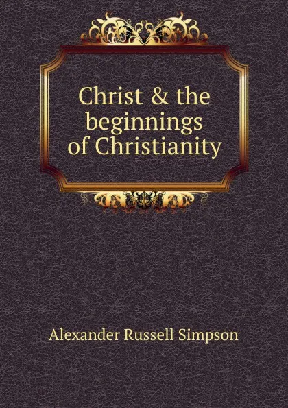 Обложка книги Christ . the beginnings of Christianity, Alexander Russell Simpson