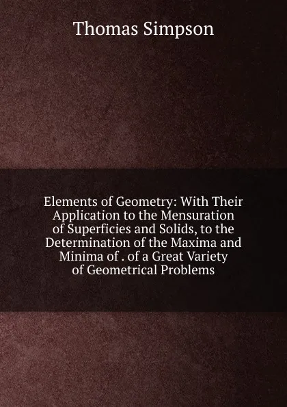 Обложка книги Elements of Geometry: With Their Application to the Mensuration of Superficies and Solids, to the Determination of the Maxima and Minima of . of a Great Variety of Geometrical Problems, Thomas Simpson