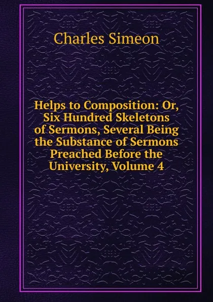 Обложка книги Helps to Composition: Or, Six Hundred Skeletons of Sermons, Several Being the Substance of Sermons Preached Before the University, Volume 4, Charles Simeon