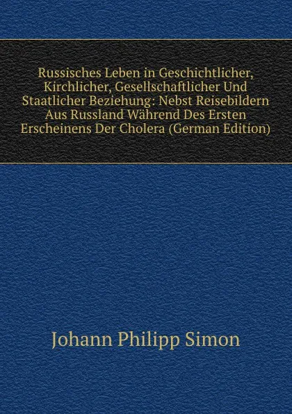 Обложка книги Russisches Leben in Geschichtlicher, Kirchlicher, Gesellschaftlicher Und Staatlicher Beziehung: Nebst Reisebildern Aus Russland Wahrend Des Ersten Erscheinens Der Cholera (German Edition), Johann Philipp Simon